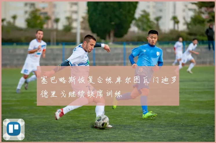 塞巴略斯恢复合练库尔图瓦门迪罗德里戈继续缺席训练