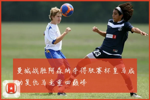 曼城战胜阿森纳夺得联赛杯皇马成功复仇马竞重回巅峰