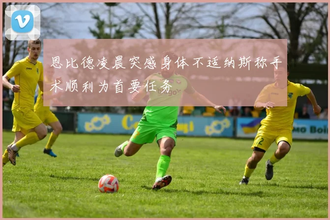 恩比德凌晨突感身体不适纳斯称手术顺利为首要任务