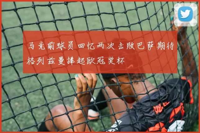 马竞前球员回忆两次击败巴萨期待格列兹曼捧起欧冠奖杯