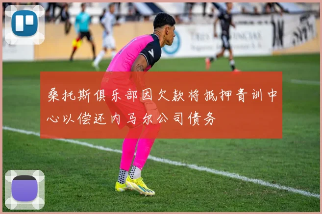 桑托斯俱乐部因欠款将抵押青训中心以偿还内马尔公司债务