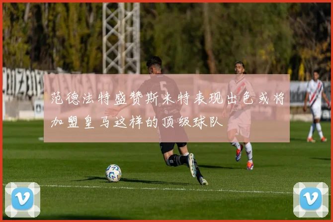 范德法特盛赞斯米特表现出色或将加盟皇马这样的顶级球队