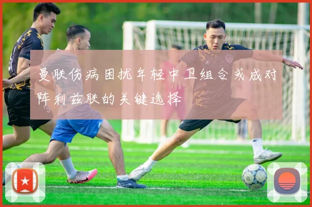 曼联伤病困扰年轻中卫组合或成对阵利兹联的关键选择