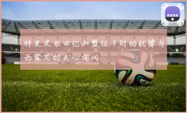 特里皮尔回忆加盟纽卡时的犹豫与西蒙尼的关心询问