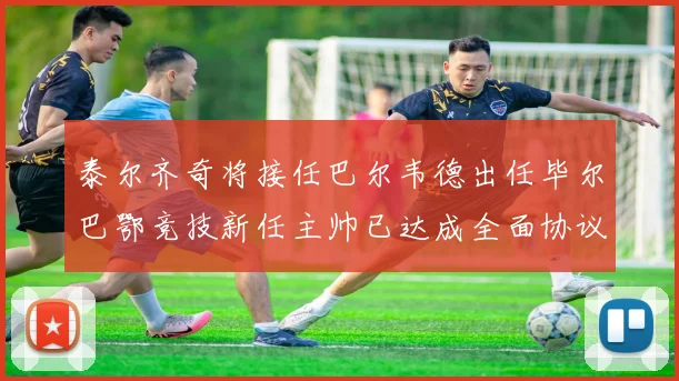 泰尔齐奇将接任巴尔韦德出任毕尔巴鄂竞技新任主帅已达成全面协议