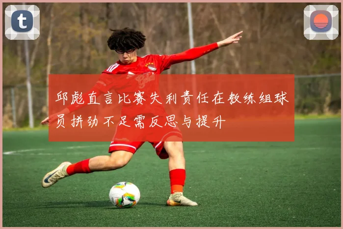 邱彪直言比赛失利责任在教练组球员拼劲不足需反思与提升